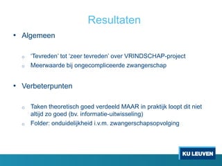 Resultaten
• Algemeen
o ‘Tevreden’ tot ‘zeer tevreden’ over VRINDSCHAP-project
o Meerwaarde bij ongecompliceerde zwangerschap
• Verbeterpunten
o Taken theoretisch goed verdeeld MAAR in praktijk loopt dit niet
altijd zo goed (bv. informatie-uitwisseling)
o Folder: onduidelijkheid i.v.m. zwangerschapsopvolging
 