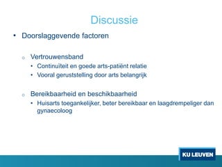 Discussie
• Doorslaggevende factoren
o Vertrouwensband
• Continuïteit en goede arts-patiënt relatie
• Vooral geruststelling door arts belangrijk
o Bereikbaarheid en beschikbaarheid
• Huisarts toegankelijker, beter bereikbaar en laagdrempeliger dan
gynaecoloog
 