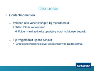 Discussie
• Contactmomenten
o Voldoen aan verwachtingen bij meerderheid
Echter: folder verwarrend
 Folder = leidraad: elke opvolging wordt individueel bepaald
o Tijd vrijgemaakt tijdens consult
• Grootste tevredenheid over vroedvrouw van De Bakermat
 
