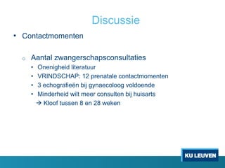 Discussie
• Contactmomenten
o Aantal zwangerschapsconsultaties
• Onenigheid literatuur
• VRINDSCHAP: 12 prenatale contactmomenten
• 3 echografieën bij gynaecoloog voldoende
• Minderheid wilt meer consulten bij huisarts
 Kloof tussen 8 en 28 weken
 