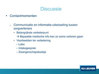 Discussie
• Contactmomenten
o Communicatie en informatie-uitwisseling tussen
zorgverleners
• Belangrijkste verbeterpunt
 Bepaalde medische info kan zo soms verloren gaan
• Voorbeelden ter verbetering
• Labo
• Intakegesprek
• Zwangerschapsboekje
 