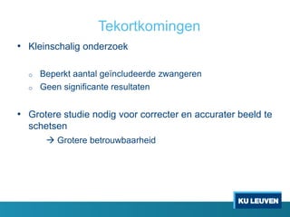 Tekortkomingen
• Kleinschalig onderzoek
o Beperkt aantal geïncludeerde zwangeren
o Geen significante resultaten
• Grotere studie nodig voor correcter en accurater beeld te
schetsen
 Grotere betrouwbaarheid
 