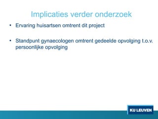 Implicaties verder onderzoek
• Ervaring huisartsen omtrent dit project
• Standpunt gynaecologen omtrent gedeelde opvolging t.o.v.
persoonlijke opvolging
 