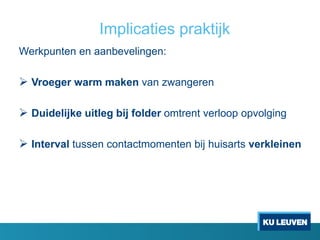 Implicaties praktijk
Werkpunten en aanbevelingen:
 Vroeger warm maken van zwangeren
 Duidelijke uitleg bij folder omtrent verloop opvolging
 Interval tussen contactmomenten bij huisarts verkleinen
 