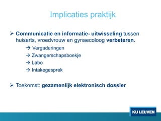 Implicaties praktijk
 Communicatie en informatie- uitwisseling tussen
huisarts, vroedvrouw en gynaecoloog verbeteren.
 Vergaderingen
 Zwangerschapsboekje
 Labo
 Intakegesprek
 Toekomst: gezamenlijk elektronisch dossier
 