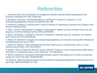 Referenties
1. Nationaal Insituut voor de Statistiek van de Belgische Federale Overheid; Bevolkingsstatistieken FOD
Economie. December 2013. URL: statbel.fgov
2. Seuntjens L, Neirinckx J, Van Mackelenbergh A, Van Royen P, Vervaeck N, Jacquemyn Y, et al.
Zwangerschapsbegeleiding. Huisarts Nu 2006;35(5):261-298.
3. Humblet PC, Wollast E, Vandenbussche P, Leleux P, Buekens P. Organization of prenatal care in Belgium. Biol
Neonate 1989;55(1):55-62.
4. Villar J, Carroli G, Khan-Neelofur D, Piaggio G, Gülmezoglu M. Patterns of routine antenatal care for low-risk
pregnancy. Cochrane Database Syst Rev 2001;(4):CD000934
5. Hoste J. De Maeyer L, Seuntjens E, Fransen E, Hendrickx K. Gedeelde zorg voor zwangeren: een haalbare
taak? Huisarts Nu 2012;41(5):238-242.
6. Robeyns K, Hendricks K. Zorgpad voor zwangerschapsbegeleiding: een evaluatie in de regio Mol. Masterproef
Huisartsgeneeskunde Leuven; 2010.
7. Williams M, Bethea J. Patient awareness of oral cancer health advice in a dental access centre: a mixed
methods study. Br Dent J. 2011 26;210(6):E9.
8. Nishtar S, Zoka N, Nishtar SS, Khan SY, Jehan S, Mirza YA. Posters as a tool for disseminating health related
information in a developing country: a pilot experience. J Pak Med Assoc.
9. Ward K, Hawthorne K. Do patients read health promotion posters in the waiting room? A study in one general
practice. Br J Gen Pract.1994; 44(389):583-585.
10. Smith LF. Views of pregnant women on the involvement of general practitioners in maternity care. Br J
Gen Pract 1996 Feb;46(403):101-104.
 