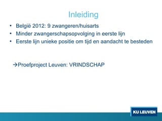 Inleiding
• België 2012: 9 zwangeren/huisarts
• Minder zwangerschapsopvolging in eerste lijn
• Eerste lijn unieke positie om tijd en aandacht te besteden
Proefproject Leuven: VRINDSCHAP
 