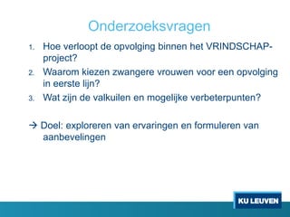 Onderzoeksvragen
1. Hoe verloopt de opvolging binnen het VRINDSCHAP-
project?
2. Waarom kiezen zwangere vrouwen voor een opvolging
in eerste lijn?
3. Wat zijn de valkuilen en mogelijke verbeterpunten?
 Doel: exploreren van ervaringen en formuleren van
aanbevelingen
 