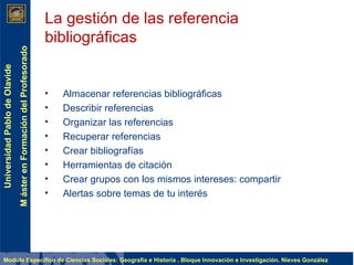 Almacenar referencias bibliográficas Describir referencias Organizar las referencias Recuperar referencias Crear bibliografías Herramientas de citación Crear grupos con los mismos intereses: compartir Alertas sobre temas de tu interés La gestión de las referencia bibliográficas 