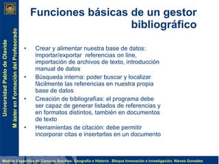 Funciones básicas de un gestor bibliográfico Crear y alimentar nuestra base de datos: importar/exportar  referencias on line, importación de archivos de texto, introducción manual de datos Búsqueda interna: poder buscar y localizar fácilmente las referencias en nuestra propia base de datos Creación de bibliografías: el programa debe ser capaz de generar listados de referencias y en formatos distintos, también en documentos de texto Herramientas de citación: debe permitir incorporar citas e insertarlas en un documento 