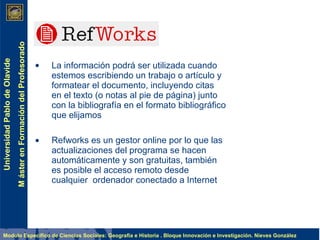 La información podrá ser utilizada cuando estemos escribiendo un trabajo o artículo y formatear el documento, incluyendo citas en el texto (o notas al pie de página) junto con la   bibliografía   en el formato bibliográfico que elijamos  Refworks es un gestor online por lo que las actualizaciones del programa se hacen automáticamente y son gratuitas, también es posible el acceso remoto desde cualquier  ordenador conectado a Internet 