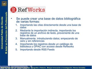 Se puede crear una base de datos bibliográfica de varias formas: Importando las citas directamente desde una base de datos Mediante la importación indirecta, importando los registros de un archivo de texto, proveniente de una base de datos  Manualmente, introduciendo datos; empezando de cero y sin referencias Importando los registros desde un catálogo de biblioteca u OPAC con acceso desde Refworks Importando desde RSS Feeds 
