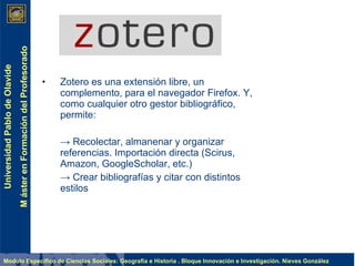 Zotero es una extensión libre, un complemento, para el navegador Firefox. Y, como cualquier otro gestor bibliográfico, permite: ->  Recolectar, almanenar y organizar referencias. Importación directa (Scirus, Amazon, GoogleScholar, etc.) ->  Crear bibliografías y citar con distintos estilos 