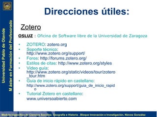 Direcciones útiles: ZOTERO : zotero.org Soporte técnico : http://www.zotero.org/support/ Foros : http://forums.zotero.org/ Estilos de citas : http://www.zotero.org/styles Video guía : http://www.zotero.org/static/videos/tour/zotero_tour.htm Guia de inicio rápido en castellano : http://www.zotero.org/support/guia_de_inicio_rapido Tutorial Zotero en castellano : www.universoabierto.com OSLUZ  :  Oficina de Software libre de la Universidad de Zaragoza Zotero 
