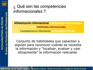 ¿ Qué son las  competencias informacionales  ? Conjunto de habilidades que capacitan a alguien para  reconocer cuándo se necesita la información y  “localizar, evaluar y usar eficazmente” la información relevante   Alfabetización informacional   Competencias informacionales ALFIN  Habilidades informacionales   Competencias en información   Information literacy 