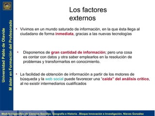 Los factores externos Vivimos en un mundo saturado de información, en la que ésta llega al ciudadano de forma  inmediata , gracias a las nuevas tecnologías Disponemos de  gran cantidad de información ; pero una cosa es contar con datos y otra saber emplearlos en la resolución de problemas y transformarlos en conocimiento. La facilidad de obtención de información a partir de los motores de búsqueda y la  web social  puede favorecer una “ caída” del análisis crítico , al no existir intermediarios cualificados 