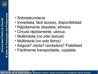 Sobreabundacia Inmediata, fácil acceso, disponibilidad Rápidamente obsoleta, efímera Circula rápidamente, ubicua Multimedia (no solo textual) Multinacal (no solo libros) Segura? cierta? verdadera? Fiabilidad Fácilmente transportable, copiable. 
