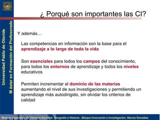 ¿ Porqué son importantes las CI? Y además… Las competencias en información son la base para el  aprendizaje a lo largo de toda la vida   Son  esenciales  para todos los  campos  del conocimiento, para todos los  entornos  de aprendizaje y todos los  niveles  educativos   Permiten incrementar el  dominio de las materias  aumentando el nivel de sus investigaciones y permitiendo un aprendizaje más autodirigido , sin olvidar los criterios de calidad 