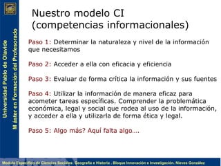 Nuestro modelo CI (competencias informacionales) Paso 1:  Determinar la naturaleza y nivel de la información que necesitamos  Paso 2:  Acceder a ella con eficacia y eficiencia Paso 3:  Evaluar de forma crítica la información y sus fuentes Paso 4:  Utilizar la información de manera eficaz para acometer tareas específicas. Comprender la problemática económica, legal y social que rodea al uso de la información, y acceder a ella y utilizarla de forma ética y legal. Paso 5: Algo más? Aquí falta algo…. 