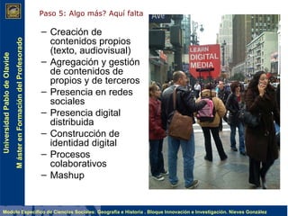 Creación de contenidos propios (texto, audiovisual) Agregación y gestión de contenidos de propios y de terceros Presencia en redes sociales Presencia digital distribuida Construcción de identidad digital Procesos colaborativos Mashup Paso 5: Algo más? Aquí falta  
