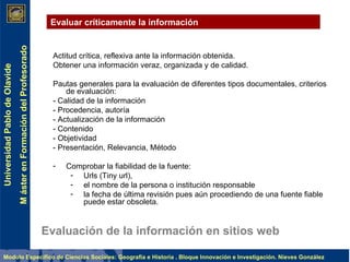 Evaluación de la información en sitios web Actitud crítica, reflexiva ante la información obtenida.  Obtener una información veraz, organizada y de calidad.   Pautas generales para la evaluación de diferentes tipos documentales, criterios de evaluación:        - Calidad de la información - Procedencia, autoría - Actualización de la información - Contenido - Objetividad - Presentación, Relevancia, Método   Comprobar la fiabilidad de la fuente:  Urls (Tiny url),  el nombre de la persona o institución responsable la fecha de última revisión pues aún procediendo de una fuente fiable puede estar obsoleta.                   Evaluar críticamente la información 