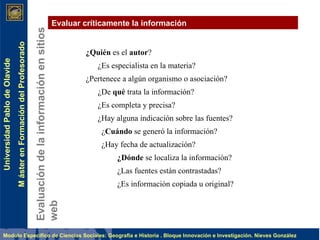 Evaluación de la información en sitios web Evaluar críticamente la información ¿Quién  es el  autor ? ¿Es especialista en la materia? ¿Pertenece a algún organismo o asociación? ¿De  qué  trata la información? ¿Es completa y precisa? ¿Hay alguna indicación sobre las fuentes? ¿ Cuándo  se generó la información? ¿Hay fecha de actualización? ¿Dónde  se localiza la información? ¿Las fuentes están contrastadas? ¿Es información copiada u original?   