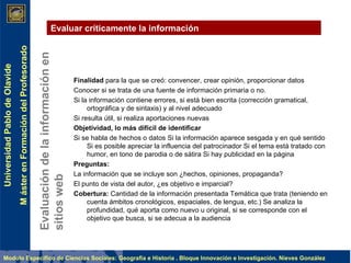 Evaluación de la información en sitios web Evaluar críticamente la información Finalidad  para la que se creó: convencer, crear opinión, proporcionar datos Conocer si se trata de una fuente de información primaria o no. Si la información contiene errores, si está bien escrita (corrección gramatical, ortográfica y de sintaxis) y al nivel adecuado Si resulta útil, si realiza aportaciones nuevas Objetividad, lo más difícil de identificar Si se habla de hechos o datos Si la información aparece sesgada y en qué sentido Si es posible apreciar la influencia del patrocinador Si el tema está tratado con humor, en tono de parodia o de sátira Si hay publicidad en la página Preguntas: La información que se incluye son ¿hechos, opiniones, propaganda? El punto de vista del autor, ¿es objetivo e imparcial? Cobertura:  Cantidad de la información presentada Temática que trata (teniendo en cuenta ámbitos cronológicos, espaciales, de lengua, etc.) Se analiza la profundidad, qué aporta como nuevo u original, si se corresponde con el objetivo que busca, si se adecua a la audiencia   
