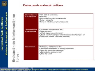 Evaluación de la información en libros Pautas para la evaluación de libros Criterios basados en la estructura TOC (tabla de contenidos)  Resumen  Introducción/conclusión de los capítulos  Índice y bibliografía  Punto de vista del autor y recursos usados  Criterios basados en los objetivos: ¿Cuales son los objetivos del libro?  ¿Es el libro único?  ¿Añade alguna nueva información?  ¿Es útil esa información para la literatura de ese área? (compara con publicaciones similares o ediciones anteriores)  Otros criterios: Fortalezas y debilidades del libro  ¿Están bien desarrollados los temas y argumentos?  ¿Está bien identificada la audiencia?  ¿Son evidentes los argumentos?  ¿Deja algo fuera?  