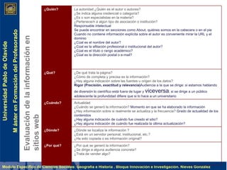 Evaluación de la información en sitios web ¿Quién? La autoridad ¿Quién es el autor o autores? ¿Se indica alguna credencial o categoría? ¿Es o son especialistas en la materia? ¿Pertenece/n a algún tipo de asociación o institución?  Responsable intelectual  Se puede encontrar en secciones como About, quiénes somos en la cabecera o en el pie  Cuando no contiene información explícita sobre el autor es conveniente mirar la URL y el dominio ¿Cúal es el nombre del autor? ¿Cúal es la afiliación profesional o institucional del autor? ¿Cúal es el título o rango académico? ¿Cúal es la dirección postal o e-mail? ¿Qué? ¿De qué trata la página? ¿Cómo de completa y precisa es la información? ¿Hay alguna indicación sobre las fuentes u origen de los datos?  Rigor (Precisión, exactitud y relevancia) Audiencia a la que se dirige: si estamos hablando de diversión lo científico está fuera de lugar y  viceversa ; si se dirige a un público adolescente la profundidad difiere que si lo hace a un universitario ¿Cuándo? Actualidad ¿Cuándo se generó la información?  Momento en que se ha elaborado la información ¿Hay información sobre si realmente se actualiza y la frecuencia?  Grado de actualidad de los contenidos ¿Hay alguna indicación de cuándo fue creado el sitio? ¿Hay alguna indicación de cuándo fue realizada la última actualización? ¿Dónde? ¿Dónde se localiza la información ? ¿Está en un servidor personal, institucional, etc.?  ¿Ha sido copiada o es información original?  ¿Por qué?  ¿Por qué se generó la información? ¿Se dirige a alguna audiencia concreta? ¿Trata de vender algo? 
