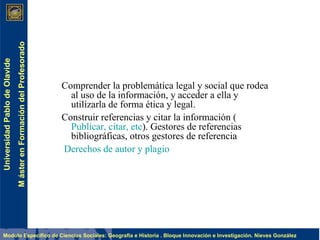 Comprender la problemática legal y social que rodea al uso de la información, y acceder a ella y utilizarla de forma ética y legal.   Construir referencias y citar la información ( Publicar, citar, etc ). Gestores de referencias bibliográficas, otros gestores de referencia     Derechos de autor y plagio 