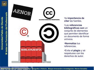 la  importancia de citar  las fuentes. Las  referencias bibliográficas son  un conjunto de elementos que permiten identificar un documento de forma unívoca.  Normaliza  tus referencias. Evita el  plagio  y sé respetuoso con los derechos de autor. 