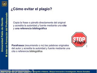 ¿Cómo evitar el plagio?   Copia la frase o párrafo directamente del original y acredita la autoridad y fuente mediante una  cita  y  una referencia bibliográfica Parafrasea  (resumiendo o no) las palabras originales del autor y acredita la autoridad y fuente mediante una cita o referencia  bibliográfica 