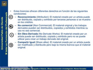 Estas licencias ofrecen diferentes derechos en función de las siguientes condiciones: Reconocimiento   (Attribution) :  El material creado por un artista puede ser distribuido, copiado y exhibido por terceras personas si se muestra en los créditos.  No comercial  (Non Commercial):  El material original y los trabajos derivados pueden ser distribuidos, copiados y exhibidos mientras su uso no sea comercial.  Sin Obra Derivada  (No Derivate Works): El material creado por un artista puede ser distribuido, copiado y exhibido pero no se puede utilizar para crear un trabajo derivado del original.  Compartir Igual  (Share alike): El material creado por un artista puede ser modificado y distribuido pero bajo la misma licencia que el material original.  