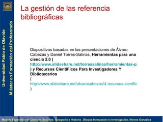 La gestión de las referencia bibliográficas Diapositivas basadas en las presentaciones de Álvaro Cabezas y Daniel Torres-Salinas,  Herramientas para una ciencia 2.0 ( http://www.slideshare.net/torressalinas/herramientas-para-una-ciencia-20-1245569 ) y Recursos CientíFicos Para Investigadores Y Bibliotecarios ( http://www.slideshare.net/alvarocabezas/4-recursos-cientficos-para-investigadores-y-bibliotecarios )  