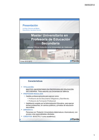 Presentación
    Loli Soto. Directora del Máster.
    Diana Muñoz. Secretaría Técnica.




                  Master Universitario en
                  Profesor/a de Educación
                        Secundaria
           Master Oficial Adscrito a la Universitat de València




Curso 2012-2013




             Características

 TITULACIÓN:
        MASTER UNIVERSITARIO EN PROFESOR/A DE EDUCACIÓN
        SECUNDARIA. Título adscrito a la Universitat de València.
    PROFESIÓN REGULADA
       Habilita profesionalmente para ejercer como:
           Profesor/a de Ed.Secundaria Obligatoria y Bachillerato,
           Profesor/a de Formación Profesional
       Habilitación exigida por la Administración Educativa, para ejercer
        dichas profesiones, en centros públicos y privados de educación
        secundaria.
    DIRIGIDO A:
        Personas con Titulación Universitaria (diplomatura o licenciatura), con
        acceso a las especialidades ofertadas.
    CRÉDITOS: 60 ECTS (1 curso académico)




                                                                                  1
 