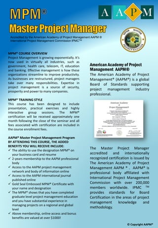 The objective of this certification program is
to provide the qualified individual with a
globally recognized credential as a Master
Project Manager ®, certificate accredited by
The American Academy of Project
Management AAPM® and the International
Board of Certification Standards. This course
which is inclusive of examination will take you
through the industrial practices of project
management based including the processes
defined in the project management body of
knowledge (PMBOK®).
Who will benefit from this course?
• If you are a project engineer or a project manager and have
at least 3 years of experiences in project management, you
are welcome to join this program..
• If you are a business analyst or a consultant with at least 3
years project experiences, you are automatically qualified
to sit in this course to enrich your skills toward becoming
a certified project manager.
• Anyone who wishes to secure a certified credential in
project management from any profession who meet the
prerequisite requirements.
• Any project oriented companies must be well prepared with
the right skills and qualified resources to stand tall with
foreign based contractors when competing for projects
specifically at international level. Local companies should be
prepared to compete in the domestic market and participate
in the international business, particularly when we already are
a member of Trans-Pacific Partnership (TPP) countries.
Obtaining a certification is no longer a luxury, but mandatory
for organizational sustainability and profitability.
American Academy of Project
Management AAPM®
The American Academy of Project Management
International Board of Standards (IBS) issues the
MPM® Master Project Manager certification to
qualified applicants who have met our
requirements of: Education, Training, Experience,
Industry Knowledge, Ethics, and Continuing
Education.
Prerequisite
 Bachelor’s degree with 3 years experience in
project management
 Diploma holder with 5 years project
experience.
 Other credentials related to project
management may be considered.
Target Participant
Project Managers, Engineers, Controllers,
Accountants, Contract Managers, IT Specialist,
Architects, Purchasing Professionals, Quantity
Surveyors, Facilities Managers, Contractors,
Subcontractors, Developers, Principals, Insurance
Professionals and other engineering Professionals.
© Copyright AAPM®American Academy of Project Management www.certifiedprojectmanager.org
 