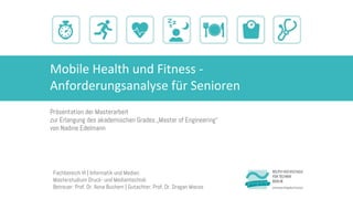 Mobile Health und Fitness -
Anforderungsanalyse für Senioren
Präsentation der Masterarbeit
zur Erlangung des akademischen Grades „Master of Engineering“
von Nadine Edelmann
Fachbereich VI | Informatik und Medien
Masterstudium Druck- und Medientechnik
Betreuer: Prof. Dr. Ilona Buchem | Gutachter: Prof. Dr. Dragan Macos
 