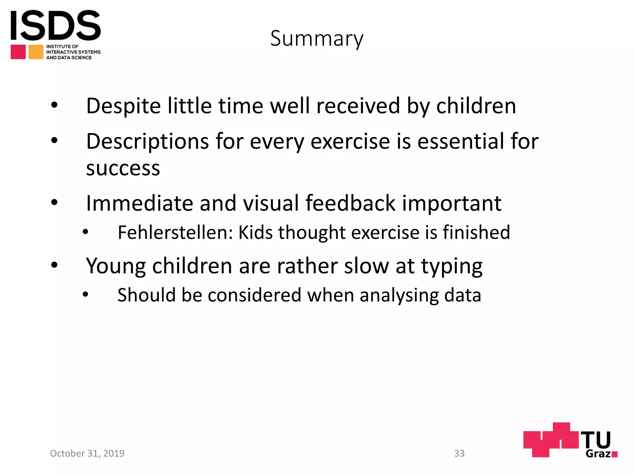 Summary
• Despite little time well received by children
• Descriptions for every exercise is essential for
success
• Immediate and visual feedback important
• Fehlerstellen: Kids thought exercise is finished
• Young children are rather slow at typing
• Should be considered when analysing data
October 31, 2019 33
 