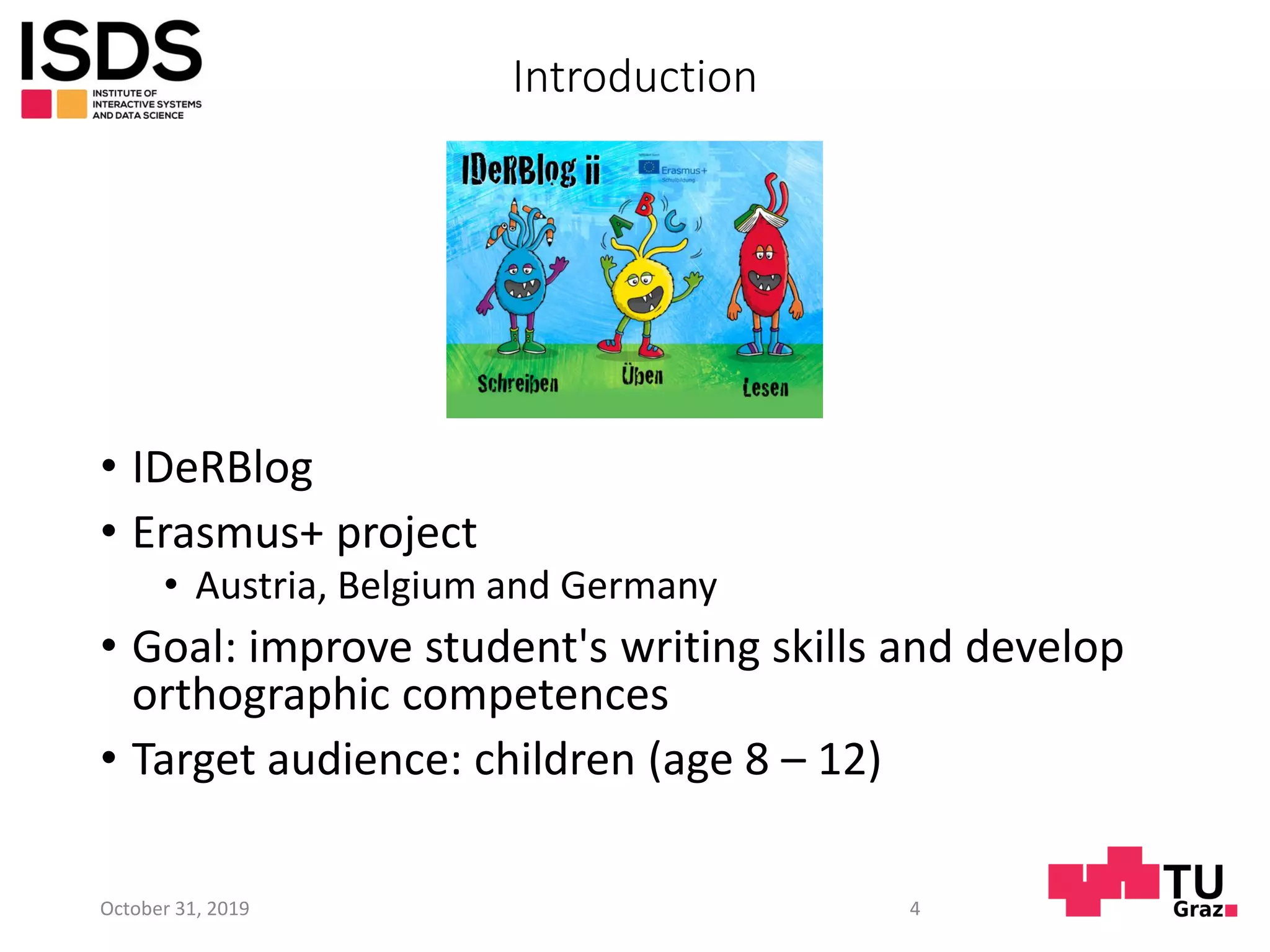 Introduction
• IDeRBlog
• Erasmus+ project
• Austria, Belgium and Germany
• Goal: improve student's writing skills and develop
orthographic competences
• Target audience: children (age 8 – 12)
October 31, 2019 4
 
