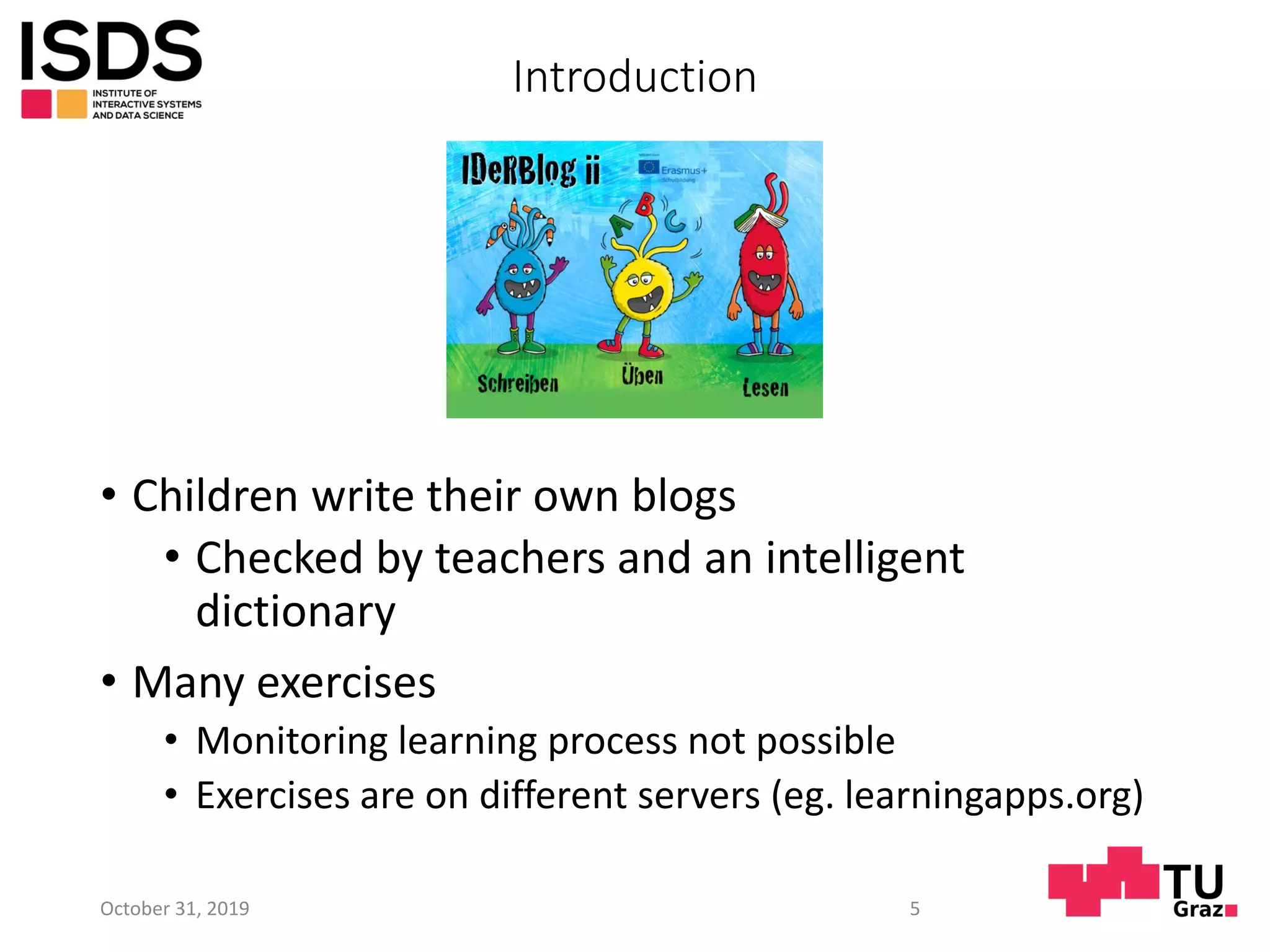 Introduction
• Children write their own blogs
• Checked by teachers and an intelligent
dictionary
• Many exercises
• Monitoring learning process not possible
• Exercises are on different servers (eg. learningapps.org)
October 31, 2019 5
 