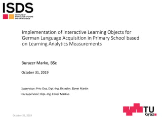 Implementation of Interactive Learning Objects for
German Language Acquisition in Primary School based
on Learning Analytics Measurements
Burazer Marko, BSc
October 31, 2019
Supervisor: Priv.-Doz. Dipl.-Ing. Dr.techn. Ebner Martin
Co-Supervisor: Dipl.-Ing. Ebner Markus
October 31, 2019 1
 