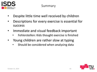 Summary
• Despite little time well received by children
• Descriptions for every exercise is essential for
success
• Immediate and visual feedback important
• Fehlerstellen: Kids thought exercise is finished
• Young children are rather slow at typing
• Should be considered when analysing data
October 31, 2019 33
 