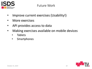 Future Work
• Improve current exercises (Usability!)
• More exercises
• API provides access to data
• Making exercises available on mobile devices
• Tablets
• Smartphones
October 31, 2019 34
 