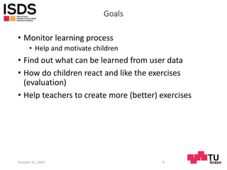 Goals
• Monitor learning process
• Help and motivate children
• Find out what can be learned from user data
• How do children react and like the exercises
(evaluation)
• Help teachers to create more (better) exercises
October 31, 2019 6
 