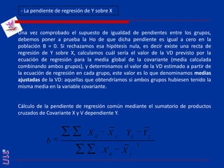 - La pendiente de regresión de Y sobre X Una vez comprobado el supuesto de igualdad de pendientes entre los grupos, debemos poner a prueba la Ho de que dicha pendiente es igual a cero en la población B = 0. Si rechazamos esa hipótesis nula, es decir existe una recta de regresión de Y sobre X, calculamos cuál sería el valor de la VD previsto por la ecuación de regresión para la media global de la covariante (media calculada combinando ambos grupos), y determinamos el valor de la VD estimado a partir de la ecuación de regresión en cada grupo, este valor es lo que denominamos medias ajustadas de la VD: aquellas que obtendríamos si ambos grupos hubiesen tenido la misma media en la variable covariante.Cálculo de la pendiente de regresión común mediante el sumatorio de productos cruzados de Covariante X y V dependiente Y.