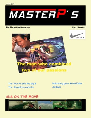 march 2007




The Marketing Magazine                           Vol. 1 Issue 1




             The man who combined
               two of our passions


  The four P’s and the big B   Marketing guru: Kevin Keller
  The disruptive marketer      Ad Buzz



ADS ON THE MOVE:
 