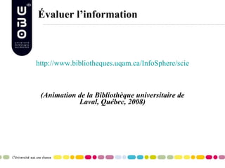 Évaluer l’information http://www.bibliotheques.uqam.ca/InfoSphere/sciences_humaines/module7/evaluer1.html   (Animation de la Bibliothèque universitaire de Laval, Québec, 2008) 