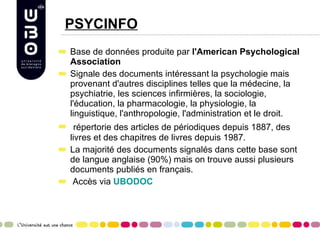 PSYCINFO Base de données produite par  l'American Psychological Association   Signale des documents intéressant la psychologie mais provenant d'autres disciplines telles que la médecine, la psychiatrie, les sciences infirmières, la sociologie, l'éducation, la pharmacologie, la physiologie, la linguistique, l'anthropologie, l'administration et le droit.    répertorie des articles de périodiques depuis 1887, des livres et des chapitres de livres depuis 1987.  La majorité des documents signalés dans cette base sont de langue anglaise (90%) mais on trouve aussi plusieurs documents publiés en français. Accès via  UBODOC 