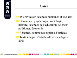 Cairn 250 revues en sciences humaines et sociales Domaines : psychologie, sociologie, histoire, sciences de l’éducation, sciences politiques, économie Résumés, sommaires et plans d’articles Texte intégral d'articles de revues depuis 2001 