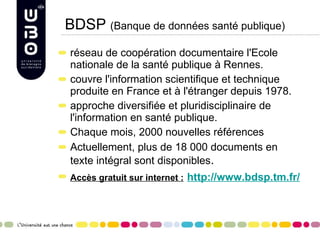 BDSP  (Banque de données santé publique) réseau de coopération documentaire l'Ecole nationale de la santé publique à Rennes. couvre l'information scientifique et technique produite en France et à l'étranger depuis 1978.  approche diversifiée et pluridisciplinaire de l'information en santé publique. Chaque mois, 2000 nouvelles références Actuellement, plus de 18 000 documents en texte intégral sont disponibles . Accès gratuit sur internet :   http://www.bdsp.tm.fr/ 